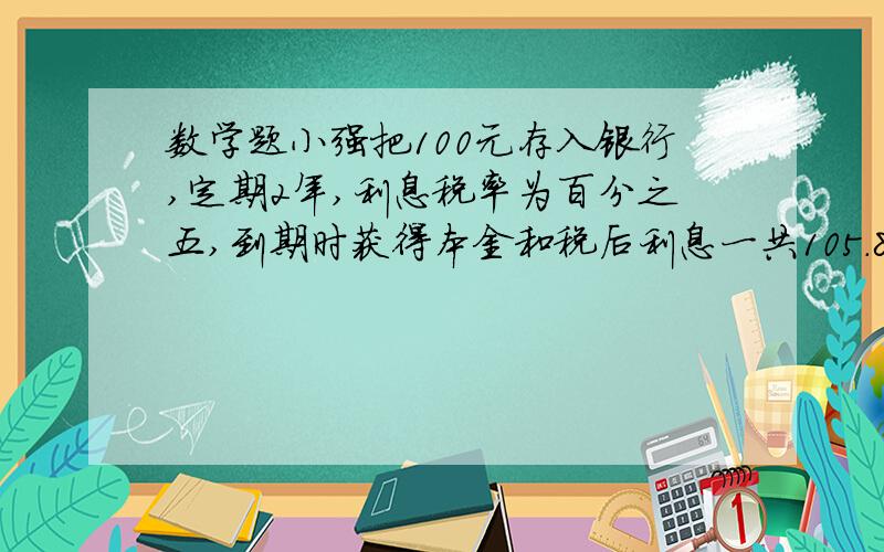 数学题小强把100元存入银行,定期2年,利息税率为百分之五,到期时获得本金和税后利息一共105.81元,银行的年利率约是多少?