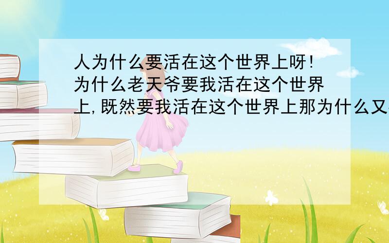 人为什么要活在这个世界上呀!为什么老天爷要我活在这个世界上,既然要我活在这个世界上那为什么又要我痛苦不堪呀!我好痛苦!我这的觉的我活在这个世界上好累好累还很痛苦