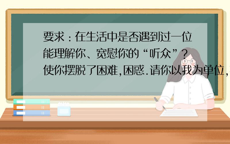 要求：在生活中是否遇到过一位能理解你、宽慰你的“听众”?使你摆脱了困难,困惑.请你以我为单位,把它写下来.