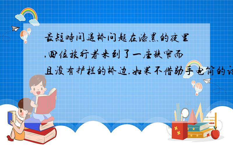 最短时间过桥问题在漆黑的夜里,四位旅行者来到了一座狭窄而且没有护栏的桥边.如果不借助手电筒的话,大家是无论如何也不敢过桥去的.不幸的是,四个人一共只带了一只手电筒,而桥窄得只