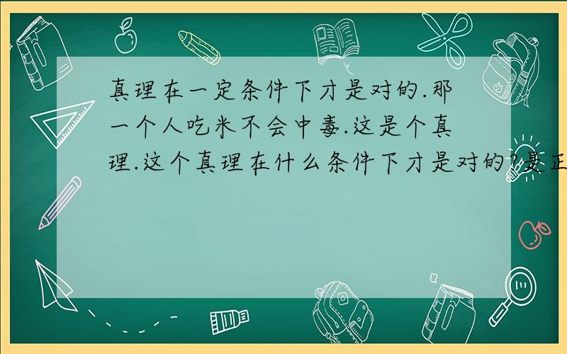 真理在一定条件下才是对的.那一个人吃米不会中毒.这是个真理.这个真理在什么条件下才是对的?是正常人,没有未发现的特殊情况吃米不会中毒吗?那一个人现在吃米是否中毒就不知道了?因为