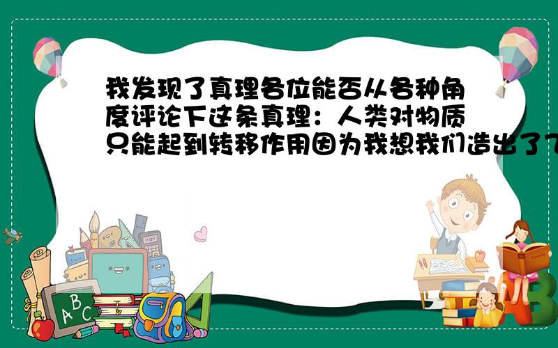 我发现了真理各位能否从各种角度评论下这条真理：人类对物质只能起到转移作用因为我想我们造出了飞机大炮,那也只是把钢啊铁啊什么的拼在一起的一个物质.再好比如化学反应再怎么复