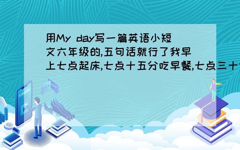 用My day写一篇英语小短文六年级的,五句话就行了我早上七点起床,七点十五分吃早餐,七点三十分走路上学,到学校早读.