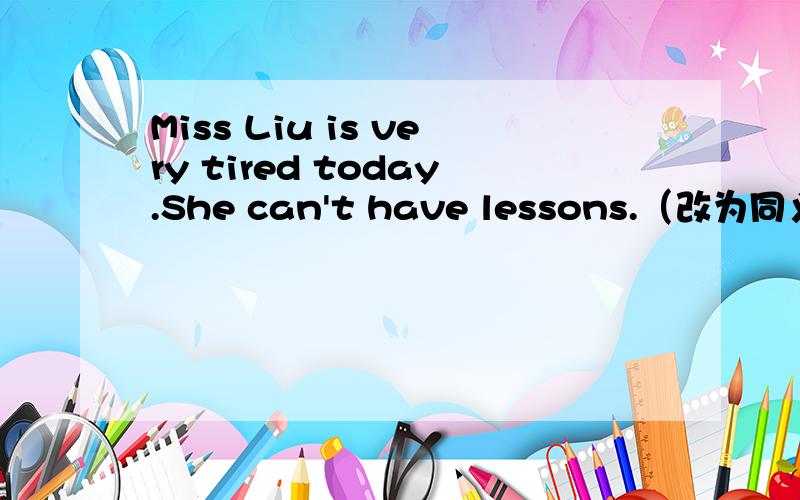 Miss Liu is very tired today.She can't have lessons.（改为同义句） Miss Liu is _ tired _ have lessMiss Liu is very tired today.She can't have lessons.（改为同义句）Miss Liu is _ tired _ have lessons today.