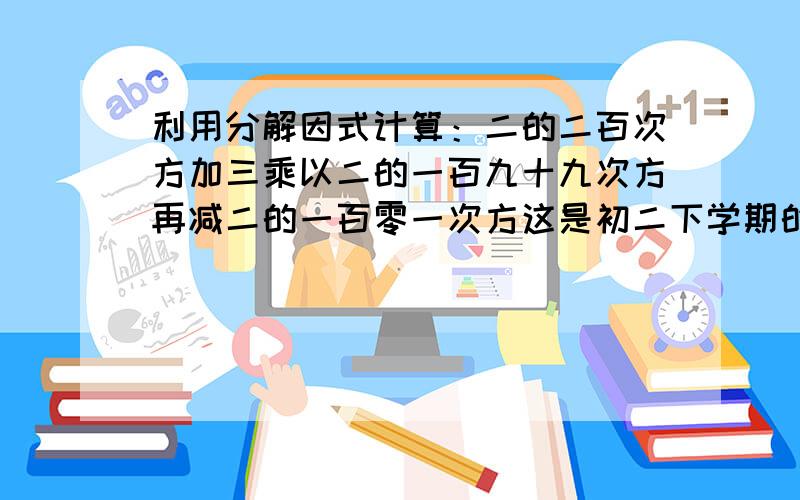 利用分解因式计算：二的二百次方加三乘以二的一百九十九次方再减二的一百零一次方这是初二下学期的知识是不是搞错了呀题目2^200+3*2^199-2^101