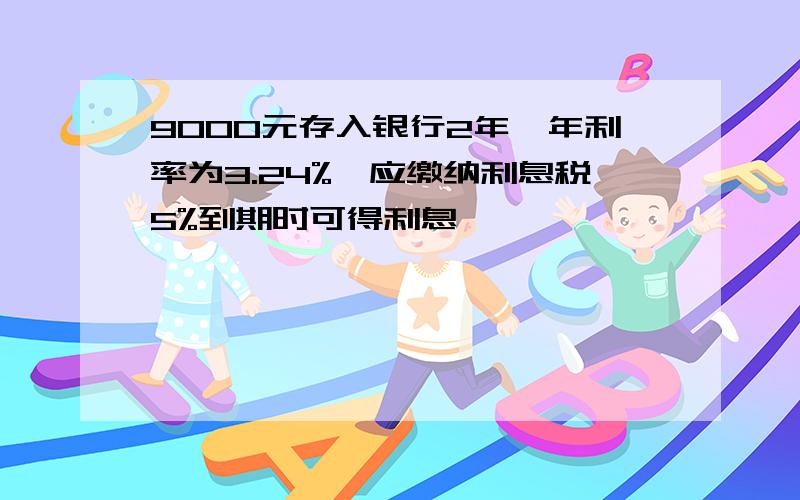 9000元存入银行2年,年利率为3.24%,应缴纳利息税5%到期时可得利息