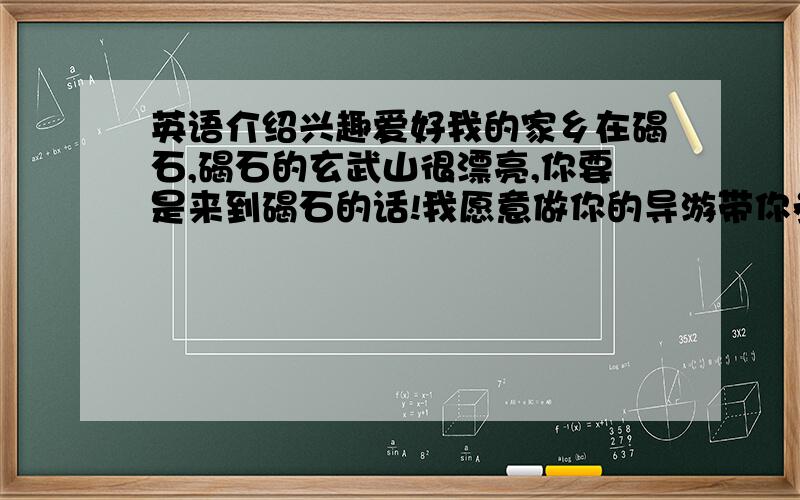 英语介绍兴趣爱好我的家乡在碣石,碣石的玄武山很漂亮,你要是来到碣石的话!我愿意做你的导游带你参观玄武山的美丽风景,我的兴趣爱好是：打兵乓球!但我最擅长的是游泳,有一次我游了差