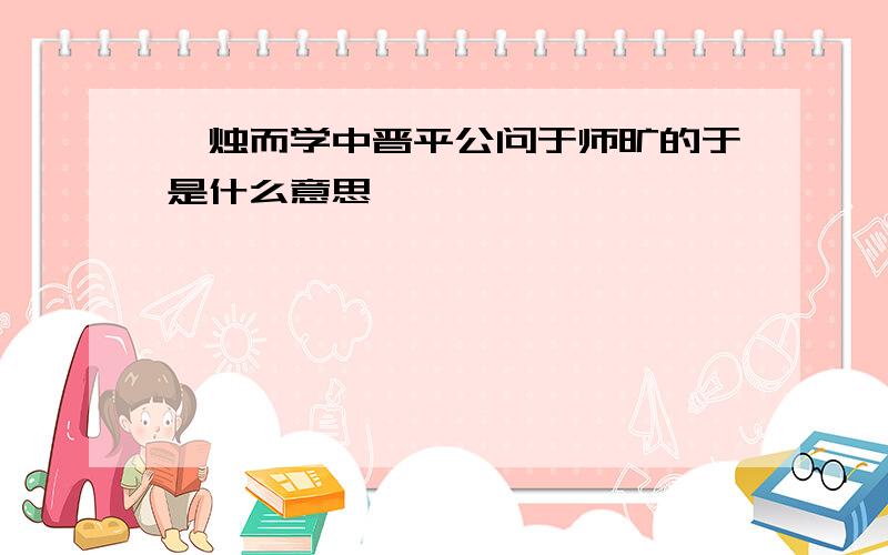 炳烛而学中晋平公问于师旷的于是什么意思