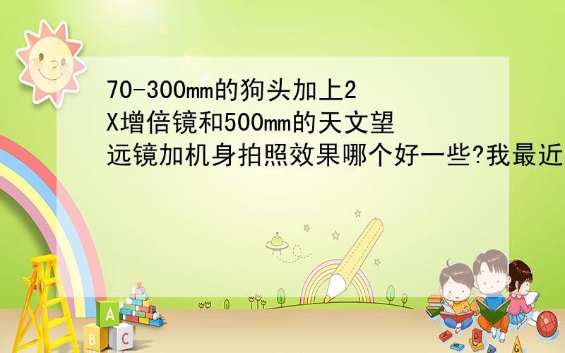 70-300mm的狗头加上2X增倍镜和500mm的天文望远镜加机身拍照效果哪个好一些?我最近想拍月亮,看好了博冠80/900的天文望远镜,加单反附件可以拍摄.但是有人推荐我,80/500说拍照的效果能好一些,但