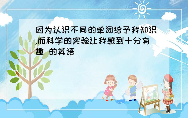 因为认识不同的单词给予我知识,而科学的实验让我感到十分有趣 的英语