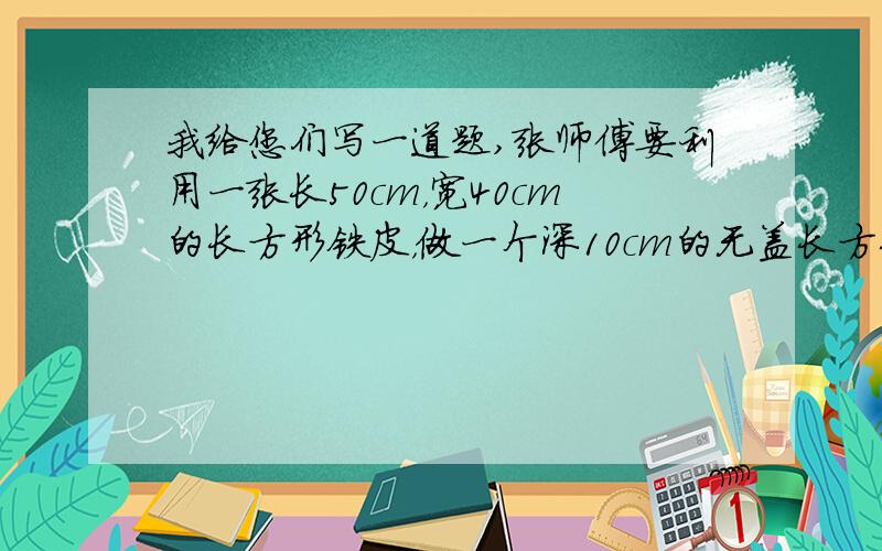 我给您们写一道题,张师傅要利用一张长50cm，宽40cm的长方形铁皮，做一个深10cm的无盖长方体铁盒，这个长方体铁盒的容积是多少？