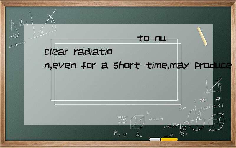 ________ to nuclear radiation,even for a short time,may produce variants of genes in human body.A..Being exposed B.Hacing exposed C.Exposed D.After being exposed选哪个,理由