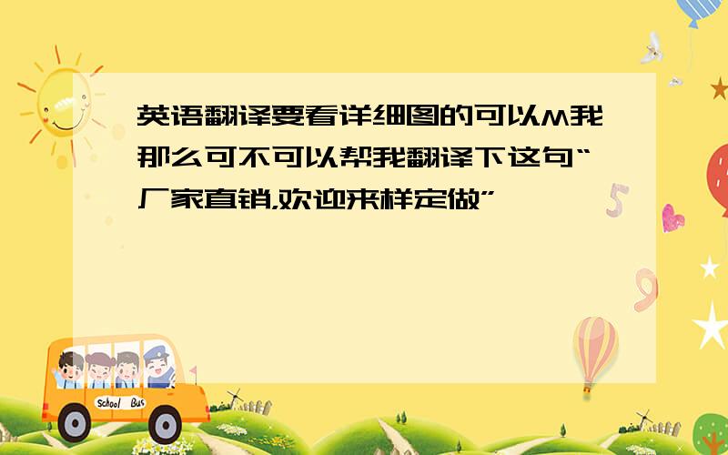 英语翻译要看详细图的可以M我那么可不可以帮我翻译下这句“厂家直销，欢迎来样定做”