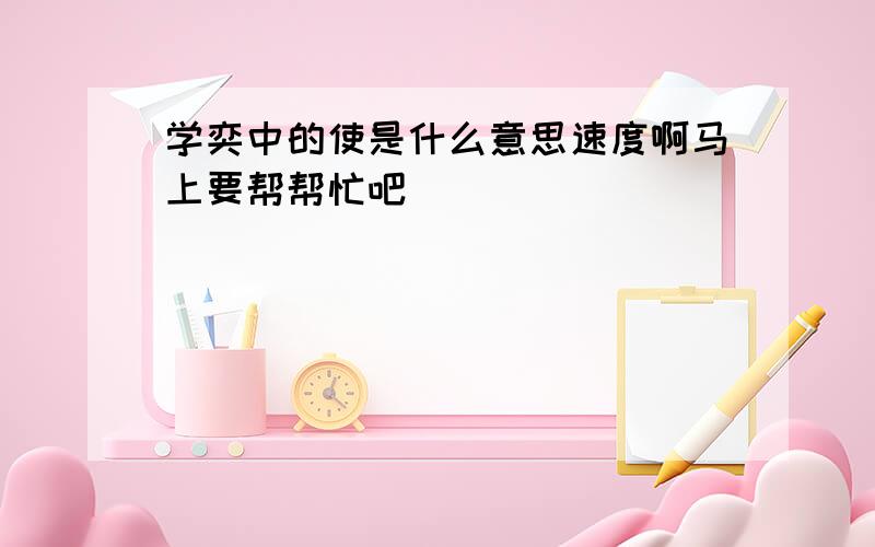 学奕中的使是什么意思速度啊马上要帮帮忙吧