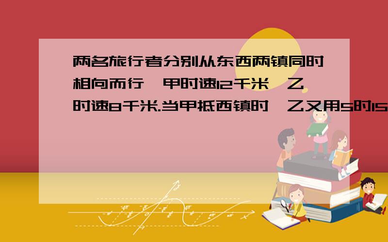 两名旅行者分别从东西两镇同时相向而行,甲时速12千米,乙时速8千米.当甲抵西镇时,乙又用5时15分抵东镇.