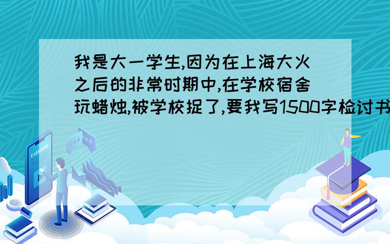 我是大一学生,因为在上海大火之后的非常时期中,在学校宿舍玩蜡烛,被学校捉了,要我写1500字检讨书我是大一的学生,因为在上海大火之后的非常时期中,在学校宿舍玩蜡烛,而且学校一开始就