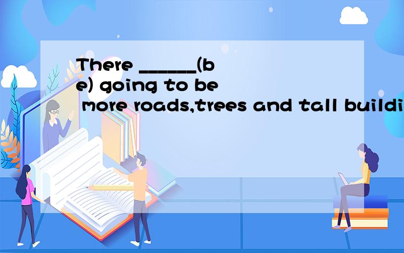 There ______(be) going to be more roads,trees and tall buildings in beijing in a few years.