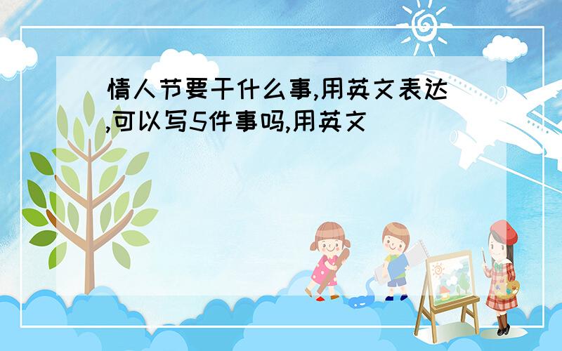 情人节要干什么事,用英文表达,可以写5件事吗,用英文