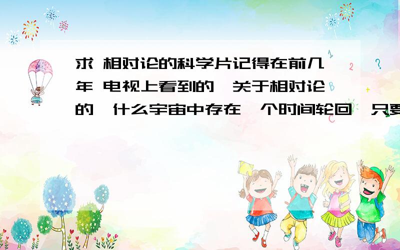 求 相对论的科学片记得在前几年 电视上看到的,关于相对论的,什么宇宙中存在一个时间轮回,只要驾驶飞船以光速沿那种物质飞,一圈到地球,就会回到你出发的那个时刻.里面好像还有两个爱