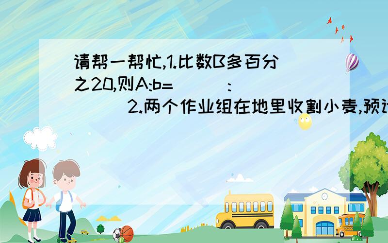 请帮一帮忙,1.比数B多百分之20,则A:b=( ) :( ) 2.两个作业组在地里收割小麦,预计7小时完成.两组同时收割5小时后,第一组所有人和第二组的5分之一的人被调走,留下第二组剩余的人收割,在经过6小