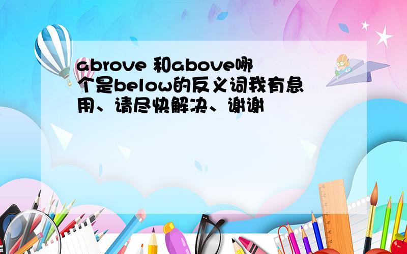 abrove 和above哪个是below的反义词我有急用、请尽快解决、谢谢