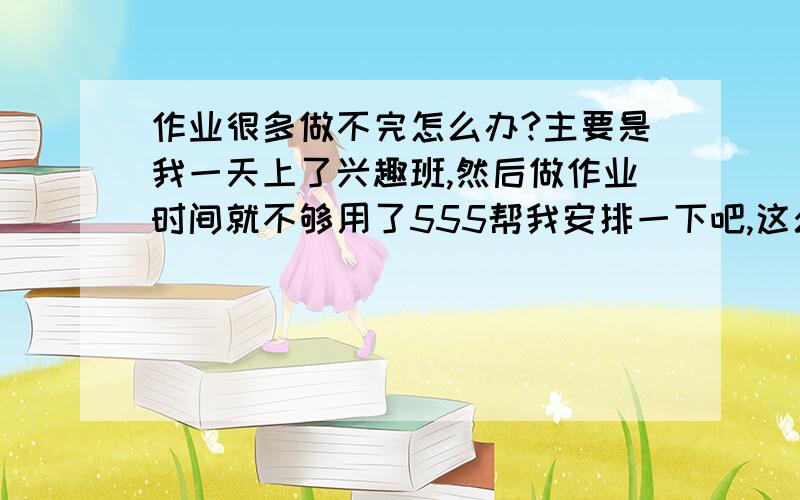 作业很多做不完怎么办?主要是我一天上了兴趣班,然后做作业时间就不够用了555帮我安排一下吧,这么多试卷真的好烦