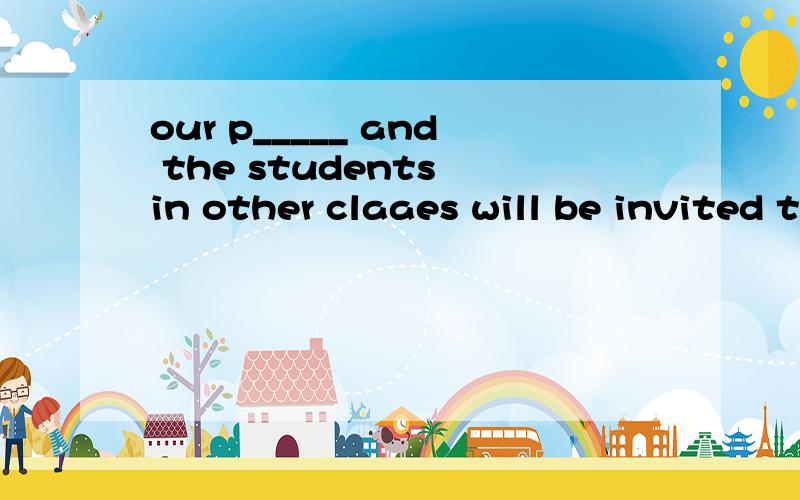 our p_____ and the students in other claaes will be invited to watch the showOur p_____ and the students in other claaes will be invited to watch the showwe have a_____ that a play will be prepared for the showThen we deceided that the show would be