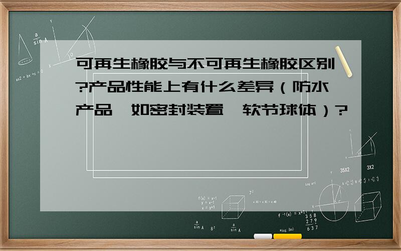 可再生橡胶与不可再生橡胶区别?产品性能上有什么差异（防水产品,如密封装置、软节球体）?