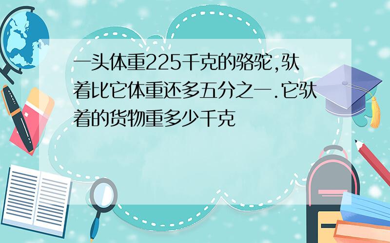 一头体重225千克的骆驼,驮着比它体重还多五分之一.它驮着的货物重多少千克