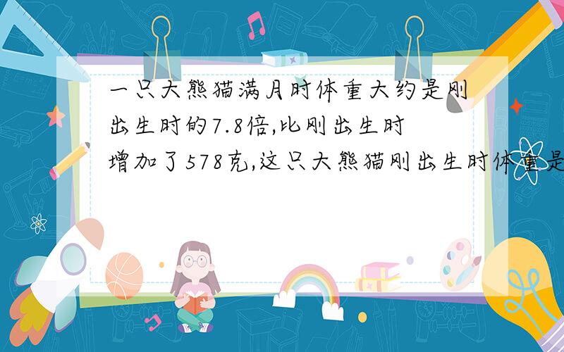 一只大熊猫满月时体重大约是刚出生时的7.8倍,比刚出生时增加了578克,这只大熊猫刚出生时体重是多少克?满月时呢?