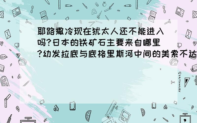 耶路撒冷现在犹太人还不能进入吗?日本的铁矿石主要来自哪里?幼发拉底与底格里斯河中间的美索不达米亚平原有那个文明的出现?世界四大渔场中那个渔场最大?世界主要盐场是哪几个?最大