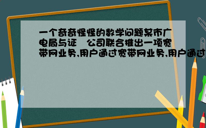 一个奇奇怪怪的数学问题某市广电局与证劵公司联合推出一项宽带网业务,用户通过宽带网业务,用户通过宽带网可以享受新闻点播、影视欣赏等服务,其上网费用的计算方式有三中：方式一：