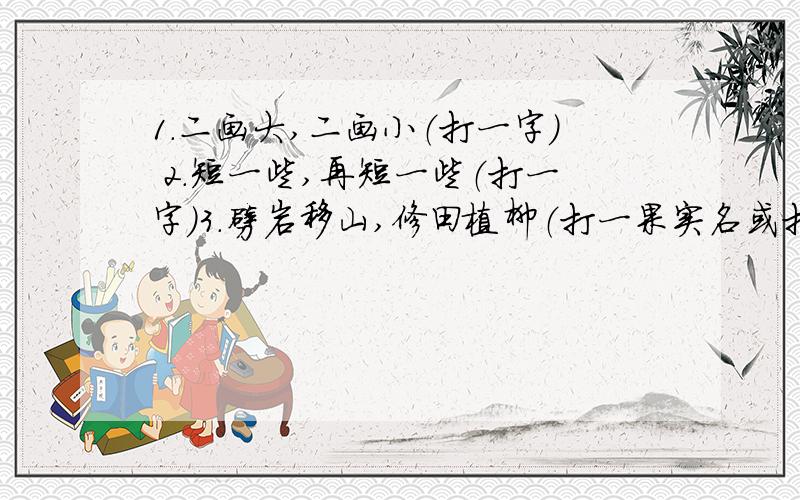 1.二画大,二画小（打一字） 2.短一些,再短一些（打一字）3.劈岩移山,修田植柳（打一果实名或打两字） 下面都是猜姓氏的4.约十二时（） 5.舌头没有了（） 6.后羿介绍拿手功夫（）7.上面小