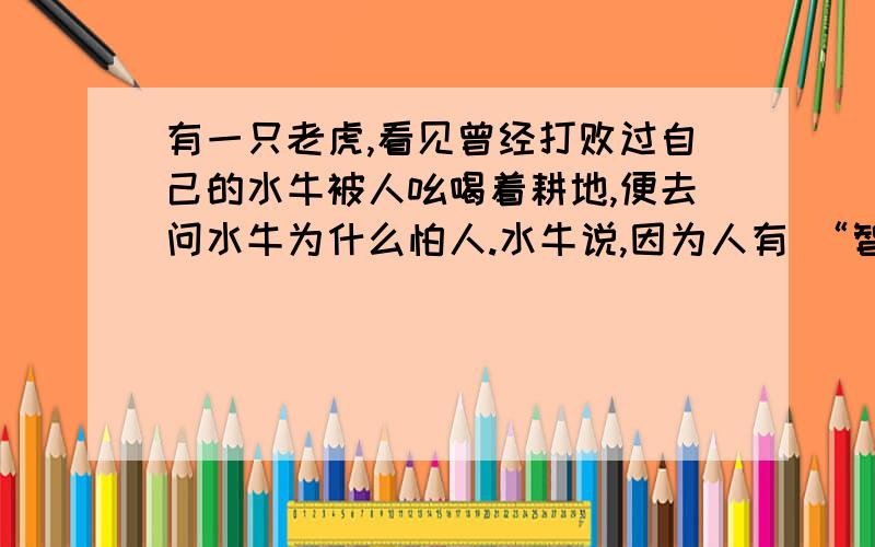 有一只老虎,看见曾经打败过自己的水牛被人吆喝着耕地,便去问水牛为什么怕人.水牛说,因为人有 “智慧”老虎向农人要求看他的“智慧”,农人说把“智慧”忘在家里了,可以去拿.但要先把