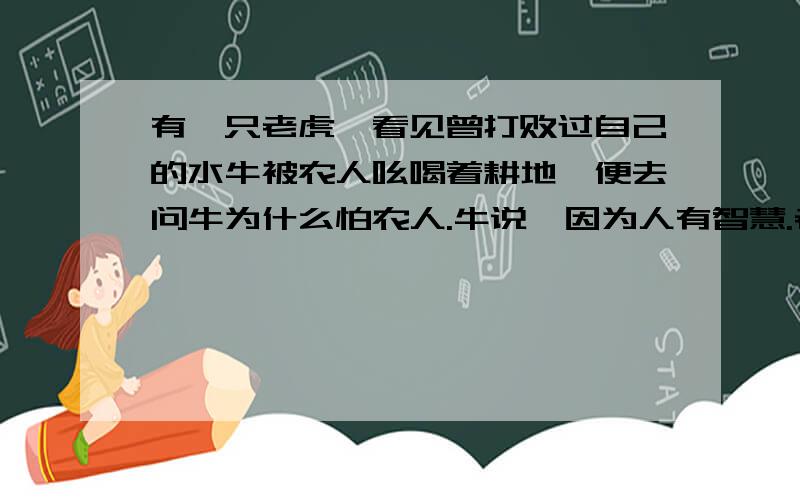 有一只老虎,看见曾打败过自己的水牛被农人吆喝着耕地,便去问牛为什么怕农人.牛说,因为人有智慧.老虎向农人要求看看他的“智慧”.农人说把“智慧”忘在家里了,他可以回去拿,但要先把