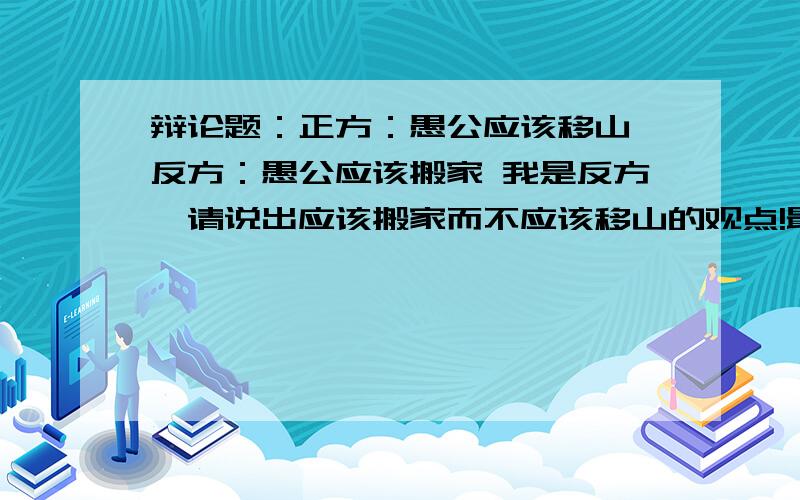 辩论题：正方：愚公应该移山 反方：愚公应该搬家 我是反方,请说出应该搬家而不应该移山的观点!最好写成一篇文章,650字以下即可,字数不能太少哦!时间不等人,不会就别强求了