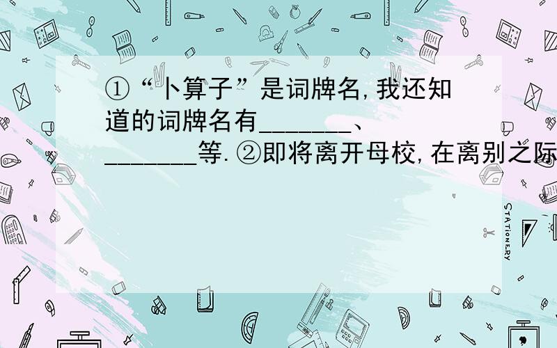 ①“卜算子”是词牌名,我还知道的词牌名有_______、_______等.②即将离开母校,在离别之际,不禁想起古代诗人送别朋友的一句诗“___________________________,_________________________.” ③成语“扑朔迷离