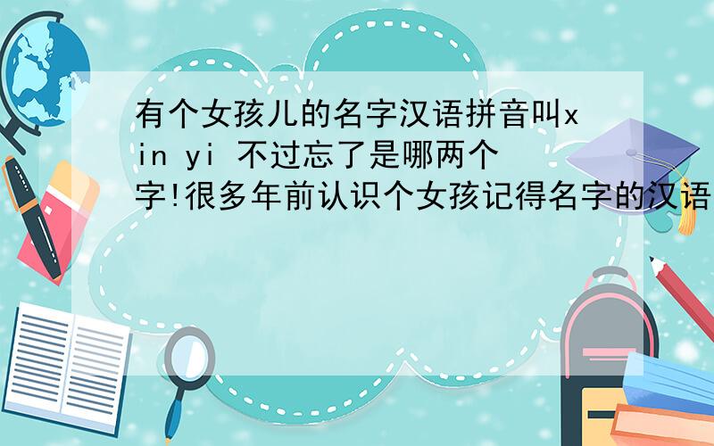 有个女孩儿的名字汉语拼音叫xin yi 不过忘了是哪两个字!很多年前认识个女孩记得名字的汉语拼音是xin yi,跪求这两个汉语拼音对应的汉字.