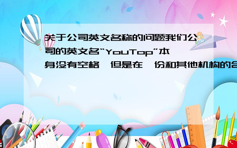 关于公司英文名称的问题我们公司的英文名“YouTop”本身没有空格,但是在一份和其他机构的合作协议上却成了“You Top”,多出了空格,