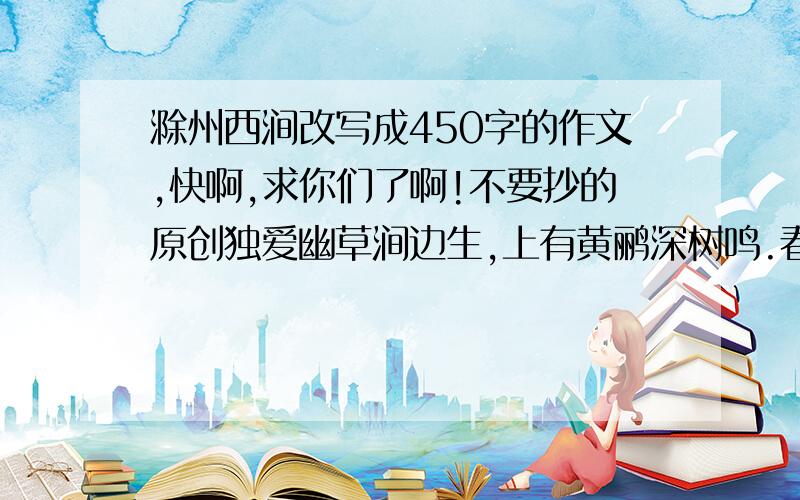 滁州西涧改写成450字的作文,快啊,求你们了啊!不要抄的原创独爱幽草涧边生,上有黄鹂深树鸣.春潮带雨晚来急,野渡无人舟自横.