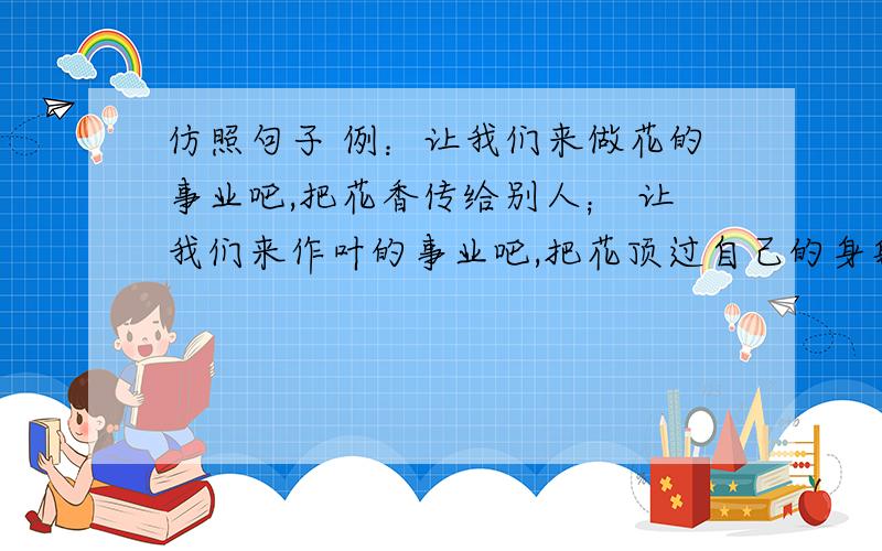 仿照句子 例：让我们来做花的事业吧,把花香传给别人； 让我们来作叶的事业吧,把花顶过自己的身躯.除了让我们来做花的事业吧,把花香传给别人;让我们来做叶的事业吧,把花顶过自己的身