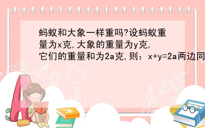 蚂蚁和大象一样重吗?设蚂蚁重量为x克,大象的重量为y克,它们的重量和为2a克,则：x+y=2a两边同乘以（x-y）,得（x+y）（x-y）=2a（x-y）,即x2-y2=2ax-2ay可变形为x2-2ax=y2-2ay两边都加上a2,得（x-a）2=（y-