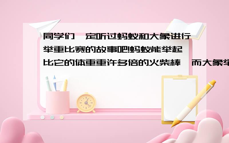 同学们一定听过蚂蚁和大象进行举重比赛的故事吧!蚂蚁能举起比它的体重重许多倍的火柴棒,而大象举起的却是比自己体重轻许多倍的一截圆木,结果蚂蚁获得了举重冠军!我们这里谈论的话题