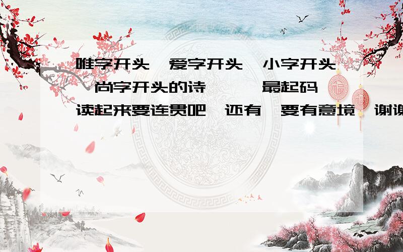 唯字开头、爱字开头、小字开头、尚字开头的诗…嗯…最起码…读起来要连贯吧…还有…要有意境…谢谢了…要说明的是~这首诗...我想要做为个性签名.但是呢.我是男生.所以要有适合男生的