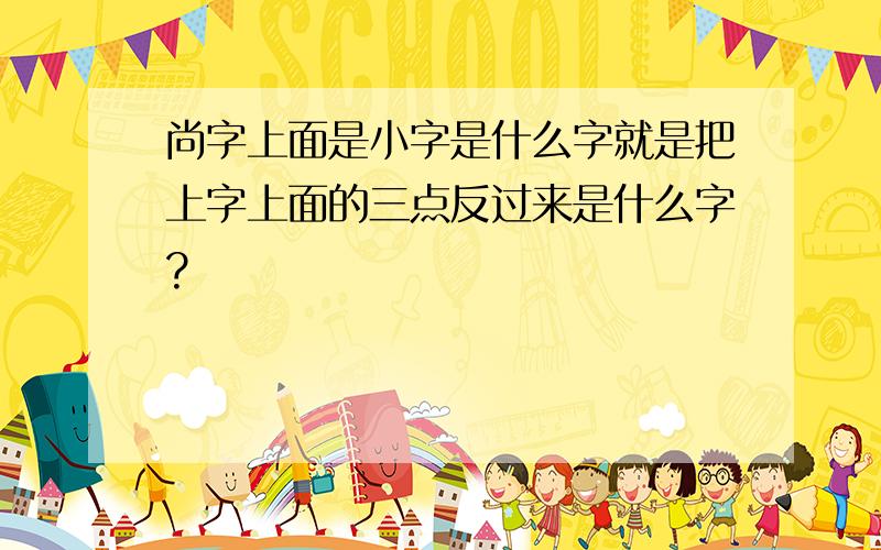 尚字上面是小字是什么字就是把上字上面的三点反过来是什么字?