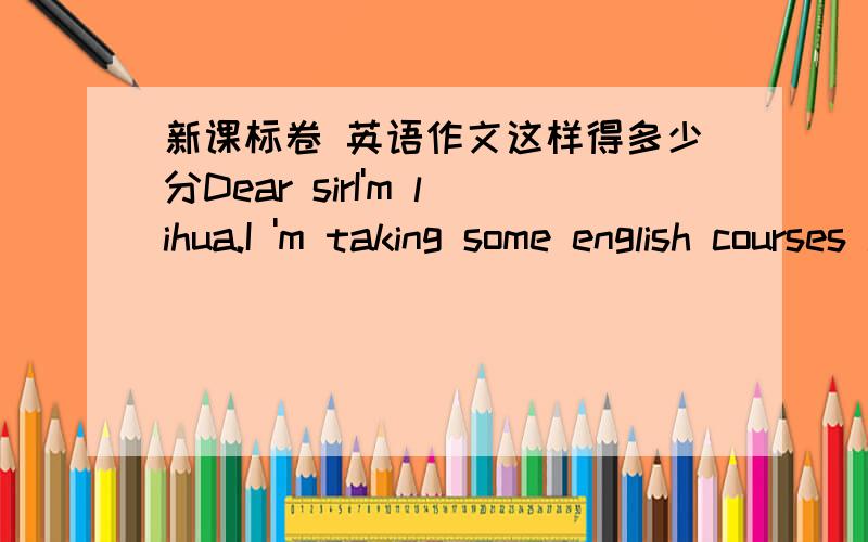 新课标卷 英语作文这样得多少分Dear sirI'm lihua.I 'm taking some english courses in a english school I'm interested in it.However,I can't learn it well beacause of my poor english .I can;t understand it correctly.I  book ahead of time .i