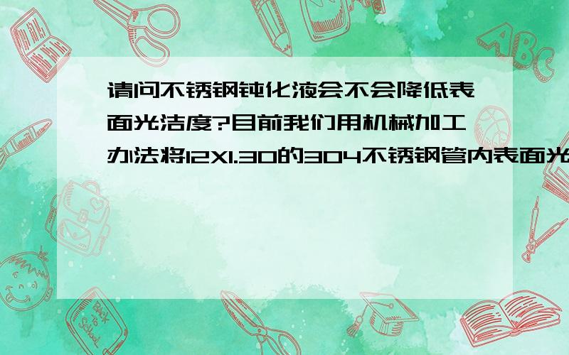 请问不锈钢钝化液会不会降低表面光洁度?目前我们用机械加工办法将12X1.30的304不锈钢管内表面光洁度提高到Ra=0.068-0.12之间,不知道钝化以后会不会降低内表面光洁度?