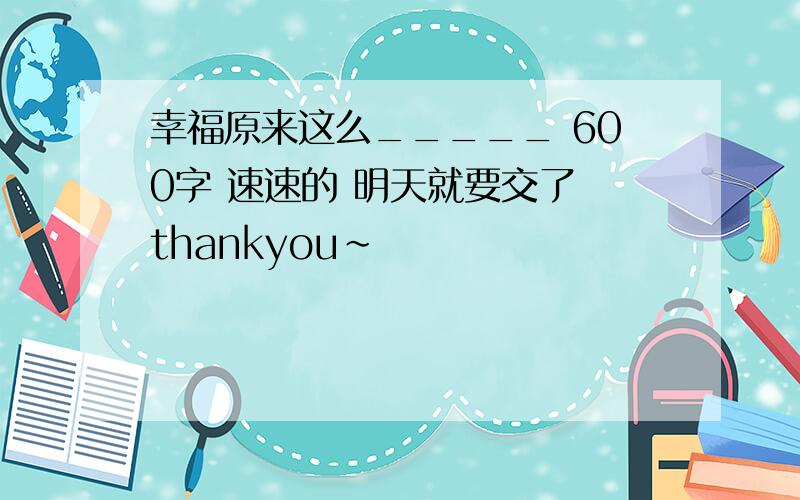 幸福原来这么_____ 600字 速速的 明天就要交了 thankyou~