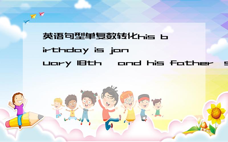 英语句型单复数转化his birthday is january 18th ,and his father's birthday is too january 18thmy father don't konw Mr wu's phonenumber(是单数化复数 ,是复数化单数）