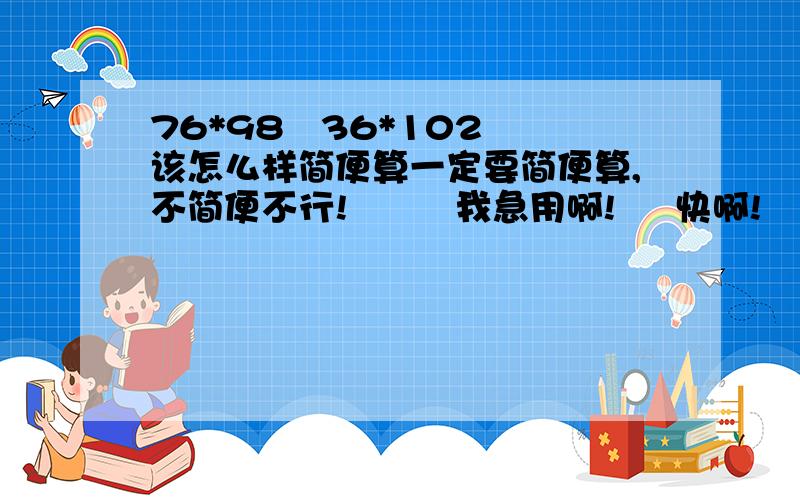 76*98   36*102该怎么样简便算一定要简便算,不简便不行!         我急用啊!     快啊!